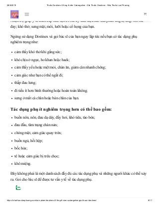 28/6/2019 Thuốc Dostinex 0.5mg 8 viên Cabergoline - Giá Thuốc Dostinex - Nhà Thuốc Lan Phương
https://nhathuoclanphuong.com/san-pham/dostinex-0-5mg-8-vien-cabergoline-gia-thuoc-dostinex/ 8/17
Tác dụng phụ của thuốc Dostinex
Nhận trợ giúp y tế khẩn cấp nếu bạn có bất kỳ dấu hiệu nào của phản ứng dị ứng: nổi mề
đay; khó thở; sưng mặt, môi, lưỡi hoặc cổ họng của bạn.
Ngừng sử dụng Dostinex và gọi bác sĩ của bạn ngay lập tức nếu bạn có tác dụng phụ
nghiêm trọng như:
cảm thấy khó thở khi gắng sức;
khó chịu ở ngực, ho khan hoặc hack;
cảm thấy yếu hoặc mệt mỏi, chán ăn, giảm cân nhanh chóng;
cảm giác như bạn có thể ngất đi;
thấp đau lưng;
đi tiểu ít hơn bình thường hoặc hoàn toàn không;
sưng ở mắt cá chân hoặc bàn chân của bạn.
Tác dụng phụ ít nghiêm trọng hơn có thể bao gồm:
buồn nôn, nôn, đau dạ dày, đầy hơi, khó tiêu, táo bón;
đau đầu, tâm trạng chán nản;
chóng mặt, cảm giác quay tròn;
buồn ngủ, hồi hộp;
bốc hỏa;
tê hoặc cảm giác bị trêu chọc;
khô miệng.
Đây không phải là một danh sách đầy đủ các tác dụng phụ và những người khác có thể xảy
ra. Gọi cho bác sĩ để được tư vấn y tế về tác dụng phụ.
 
 