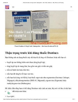 28/6/2019 Thuốc Dostinex 0.5mg 8 viên Cabergoline - Giá Thuốc Dostinex - Nhà Thuốc Lan Phương
https://nhathuoclanphuong.com/san-pham/dostinex-0-5mg-8-vien-cabergoline-gia-thuoc-dostinex/ 9/17
Thuoc Dostinex 0.5mg 8 viên Cabergoline – Gia thuoc DostinexJPG (3)
Thận trọng trước khi dùng thuốc Dostinex
Bạn không nên sử dụng thuốc này nếu bạn bị dị ứng với Dostinex hoặc nếu bạn có:
huyết áp cao không kiểm soát được (tăng huyết áp);
tăng huyết áp do mang thai, bao gồm sản giật và tiền sản giật;
tiền sử bệnh tim hoặc khó thở;
nếu bạn đã từng bị rối loạn van tim;
nếu bạn bị dị ứng với bất kỳ loại thuốc ergot nào như ergotamine (Ereimar, Cafergot,
Migergot), dihydroergotamine (DHE 45, Migranal), ergonovine (Ergotrate) hoặc
methylergonovine (Methergine).
Để chắc chắn rằng bạn có thể dùng Dostinex một cách an toàn, hãy nói với bác sĩ nếu bạn
có bất kỳ điều kiện nào khác:
bệnh gan;
 
 