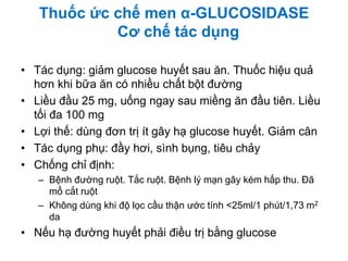 • Tác dụng: giảm glucose huyết sau ăn. Thuốc hiệu quả
hơn khi bữa ăn có nhiều chất bột đường
• Liều đầu 25 mg, uống ngay sau miềng ăn đầu tiên. Liều
tối đa 100 mg
• Lợi thế: dùng đơn trị ít gây hạ glucose huyết. Giảm cân
• Tác dụng phụ: đầy hơi, sình bụng, tiêu chảy
• Chống chỉ định:
– Bệnh đường ruột. Tắc ruột. Bệnh lý mạn gây kém hấp thu. Đã
mổ cắt ruột
– Không dùng khi độ lọc cầu thận ước tính <25ml/1 phút/1,73 m2
da
• Nếu hạ đường huyết phải điều trị bằng glucose
Thuốc ức chế men α-GLUCOSIDASE
Cơ chế tác dụng
 
