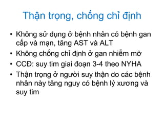 Thận trọng, chống chỉ định
• Không sử dụng ở bệnh nhân có bệnh gan
cấp và mạn, tăng AST và ALT
• Không chống chỉ định ở gan nhiễm mỡ
• CCĐ: suy tim giai đoạn 3-4 theo NYHA
• Thận trọng ở người suy thận do các bệnh
nhân này tăng nguy có bệnh lý xương và
suy tim
 