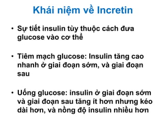Khái niệm về Incretin
• Sự tiết insulin tùy thuộc cách đưa
glucose vào cơ thể
• Tiêm mạch glucose: Insulin tăng cao
nhanh ở giai đoạn sớm, và giai đoạn
sau
• Uống glucose: insulin ở giai đoạn sớm
và giai đoạn sau tăng ít hơn nhưng kéo
dài hơn, và nồng độ insulin nhiều hơn
 