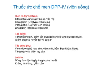 Thuốc ức chế men DPP-IV (viên uống)
Hiện có tại Việt Nam
Sitagliptin (Januvia) viên 50-100 mg
Saxagliptin (Onglyza) viên 5 mg
Vildagliptin (Galvus) viên 50 mg
Linagliptin (Trajenta) viên 5mg
Tác dụng:
Tăng tiết insulin, giảm tiết glucagon khi có tăng glucose huyết
Giảm glucose huyết đói và sau ăn
Tác dụng phụ:
Viêm đường hô hấp trên, viêm mũi, hầu. Đau khớp. Ngứa
Tăng nguy cơ viêm tụy cấp
Lợi thế:
Dùng đơn độc ít gây hạ glucose huyết
Không làm tăng, giảm cân
 