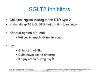 SGLT2 Inhibitors
• Chỉ định: Người trưởng thành ĐTĐ type 2
• Không dùng<18 tuổi, ĐTĐ, hoặc nhiễm toan ceton
• Kết quả nghiên cứu mới
• Kết cục im mạch: Giảm tử vong
• Lợi
• Giảm cân: ~2-3kg
• Giảm huyết áp: ~3-5mmHg
• Ít nguy cơ hạ đường huyết
List JF, et al. Diabetes Care. 2009;32:650-657.
Stenlof K, et al. Diabetes Obes Metab. Published online January 24, 2013.
Invokana® [package insert]. Titusville, NJ: Janssen Pharmaceuticals, Inc. 2013.
Farxiga™ [package insert. Wilmington, DE: AstraZeneca. 2014.
 