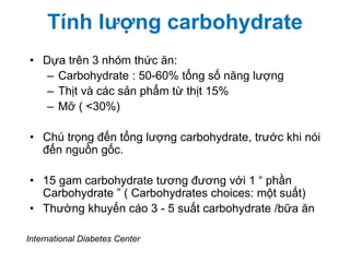 Tính lượng carbohydrate
• Dựa trên 3 nhóm thức ăn:
– Carbohydrate : 50-60% tổng số năng lượng
– Thịt và các sản phẩm từ thịt 15%
– Mỡ ( <30%)
• Chú trọng đến tổng lượng carbohydrate, trước khi nói
đến nguồn gốc.
• 15 gam carbohydrate tương đương với 1 “ phần
Carbohydrate ” ( Carbohydrates choices: một suất)
• Thường khuyến cáo 3 - 5 suất carbohydrate /bữa ăn
International Diabetes Center
 