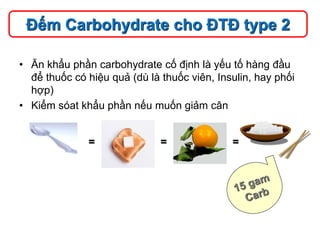 • Ăn khẩu phần carbohydrate cố định là yếu tố hàng đầu
để thuốc có hiệu quả (dù là thuốc viên, Insulin, hay phối
hợp)
• Kiểm sóat khẩu phần nếu muốn giảm cân
Đếm Carbohydrate cho ĐTĐ type 2
= = =
 