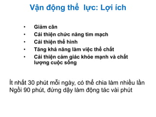 Vận động thể lực: Lợi ích
• Giảm cân
• Cải thiện chức năng tim mạch
• Cải thiện thể hình
• Tăng khả năng làm việc thể chất
• Cải thiện cảm giác khỏe mạnh và chất
lượng cuộc sống
Ít nhất 30 phút mỗi ngày, có thể chia làm nhiều lần
Ngồi 90 phút, đứng dậy làm động tác vài phút
 