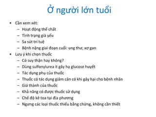 Ở người lớn tuổi
• Cần xem xét:
– Hoạt động thể chất
– Tình trạng già yếu
– Sa sút trí tuệ
– Bệnh nặng giai đoạn cuối: ung thư, xơ gan
• Lưu ý khi chọn thuốc
– Có suy thận hay không?
– Dùng sulfonylurea ít gây hạ glucose huyết
– Tác dụng phụ của thuốc
– Thuốc có tác dụng giảm cân có khi gây hại cho bệnh nhân
– Giá thành của thuốc
– Khả năng có được thuốc sử dụng
– Chế độ kê toa tại địa phương
– Ngưng các loại thuốc thiếu bằng chứng, không cần thiết
 