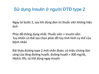 Sử dụng Insulin ở người ĐTĐ type 2
Ngay từ bước 2, sau khi dùng đơn trị thuốc viên không hiệu
quả
Phác đồ thông dụng nhất: Thuốc viên + Insulin nền.
Tuy nhiên có thể lựa chọn phác đồ tùy tình hình cụ thể của
bệnh nhân
Đái tháo đường type 2 mới chẩn đoán, có triệu chứng lâm
sàng của tăng đường huyết, đường huyết > 300 mg/dL,
HbA1c 9%, có thể dùng ngay Insulin
 