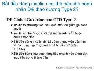 Bắt đầu dùng insulin như thế nào cho bệnh
nhân Đái tháo đường Type 2?
IDF Global Guideline cho ĐTĐ Type 2
Insulin là phương tiện hiệu quả nhất đề giảm glucose
huyết
Insulin có thể được khởi trị bằng insulin nền hoặc
insulin trộn sẵn
Bắt đầu dùng insulin khi đã dùng thuốc viên đến liều
tối đa dung nạp được mà HbA1c vẫn >7.5 %
(HbA1c)
Bắt đầu bằng liều thấp, tăng liều nhanh nếu chưa đạt
mục tiêu trong tháng đầu
IDF. Global Guideline for Type 2 Diabetes. 2005
 