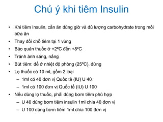 Chú ý khi tiêm Insulin
• Khi tiêm Insulin, cần ăn đúng giờ và đủ lượng carbohydrate trong mỗi
bữa ăn
• Thay đổi chỗ tiêm tại 1 vùng
• Bảo quản thuốc ở +2ºC đến +8ºC
• Tránh ánh sáng, nắng
• Bút tiêm: để ở nhiệt độ phòng (25ºC), đứng
• Lọ thuốc có 10 ml, gồm 2 loại
– 1ml có 40 đơn vị Quốc tế (IU) U 40
– 1ml có 100 đơn vị Quốc tế (IU) U 100
• Nếu dùng lọ thuốc, phải dùng bơm tiêm phù hợp
– U 40 dùng bơm tiêm insulin 1ml chia 40 đơn vị
– U 100 dùng bơm tiêm 1ml chia 100 đơn vị
 