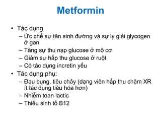 • Tác dụng
– Ức chế sự tân sinh đường và sự ly giải glycogen
ở gan
– Tăng sự thu nạp glucose ở mô cơ
– Giảm sự hấp thu glucose ở ruột
– Có tác dụng incretin yếu
• Tác dụng phụ:
– Đau bụng, tiêu chảy (dạng viên hấp thu chậm XR
ít tác dụng tiêu hóa hơn)
– Nhiễm toan lactic
– Thiếu sinh tố B12
Metformin
 