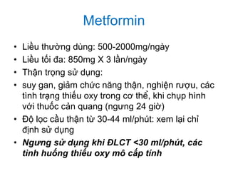 Metformin
• Liều thường dùng: 500-2000mg/ngày
• Liều tối đa: 850mg X 3 lần/ngày
• Thận trọng sử dụng:
• suy gan, giảm chức năng thận, nghiện rượu, các
tình trạng thiếu oxy trong cơ thể, khi chụp hình
với thuốc cản quang (ngưng 24 giờ)
• Độ lọc cầu thận từ 30-44 ml/phút: xem lại chỉ
định sử dụng
• Ngưng sử dụng khi ĐLCT <30 ml/phút, các
tình huống thiếu oxy mô cấp tính
 