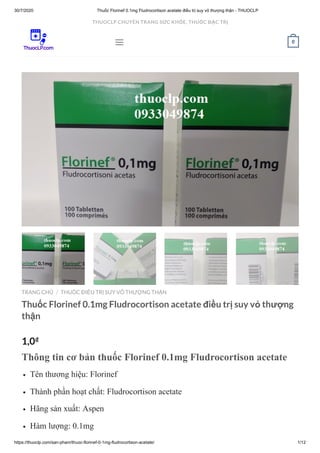 30/7/2020 Thuốc Florinef 0.1mg Fludrocortison acetate điều trị suy vỏ thượng thận - THUOCLP
https://thuoclp.com/san-pham/thuoc-florinef-0-1mg-fludrocortison-acetate/ 1/12
TRANG CHỦ THUỐC ĐIỀU TRỊ SUY VỎ THƯỢNG THẬN
Thuốc Florinef 0.1mg Fludrocortison acetate điều trị suy vỏ thượng
thận
1,0₫
Thông tin cơ bản thuốc Florinef 0.1mg Fludrocortison acetate
Tên thương hiệu: Florinef
Thành phần hoạt chất: Fludrocortison acetate
Hãng sản xuất: Aspen
Hàm lượng: 0.1mg
/
 0
THUOCLP CHUYÊN TRANG SỨC KHỎE, THUỐC ĐẶC TRỊ
 