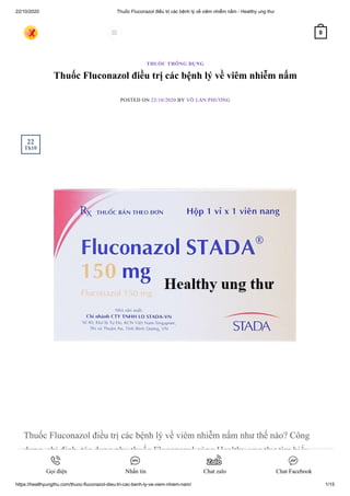 22/10/2020 Thuốc Fluconazol điều trị các bệnh lý về viêm nhiễm nấm - Healthy ung thư
https://healthyungthu.com/thuoc-fluconazol-dieu-tri-cac-benh-ly-ve-viem-nhiem-nam/ 1/15
Thuốc Fluconazol điều trị các bệnh lý về viêm nhiễm nấm
POSTED ON 22/10/2020 BY VÕ LAN PHƯƠNG
Thuốc Fluconazol điều trị các bệnh lý về viêm nhiễm nấm như thế nào? Công
dụng, chỉ định, tác dụng phụ thuốc Fluconazol cùng Healthy ung thư tìm hiểu
ngay nào.
THUỐC THÔNG DỤNG
22
Th10
 0
Gọi điện Nhắn tin Chat zalo Chat Facebook
 