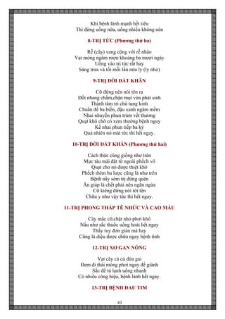 10
Khi bệnh lành mạnh hết tiêu
Thì đừng uống nữa, uống nhiều không nên
8-TRỊ TỨC (Phương thứ ba)
Rễ (cây) vang cộng với rễ nhào
Vạt mỏng ngâm rượu khoảng ba mươi ngày
Uống vào trị tức rất hay
Sáng trưa và tối mỗi lần nửa ly (ly nhỏ)
9-TRỊ DỜI DẮT KHĂN
Cữ đừng nên nói tên ra
Đốt nhang chấm,chận mụt vừa phát sinh
Thành tâm trì chú tụng kinh
Chuẩn đề ba biến, đậu xanh ngâm mềm
Nhai nhuyễn phun trùm vết thương
Quạt khô chớ có xem thường bệnh nguy
Kế nhai phun tiếp ba kỳ
Quả nhiên nó mát tức thì hết ngay.
10-TRỊ DỜI DẮT KHĂN (Phương thứ hai)
Cách thức cũng giống như trên
Mực tàu mài đặt từ ngoài phếch vô
Quạt cho nó được thiệt khô
Phếch thêm ba lược cũng là như trên
Bệnh nầy sớm trị đừng quên
Ăn giáp là chết phải nên ngăn ngừa
Cữ kiêng đừng nói tới tên
Chữa y như vậy tức thì hết ngay.
11-TRỊ PHONG THẤP TÊ NHỨC VÀ CAO MÁU
Cây mắc cỡ,chặt nhỏ phơi khô
Nấu như sắc thuốc uống hoài hết ngay
Thấy tuy đơn giản mà hay
Cũng là diệu dược chữa ngay bệnh tình
12-TRỊ XƠ GAN NÓNG
Vạt cây cả củ dứa gai
Đem đi thái mỏng phơi ngay để giành
Sắc để tủ lạnh uống nhanh
Có nhiều công hiệu, bệnh lành hết ngay.
13-TRỊ BỆNH ĐAU TIM
 