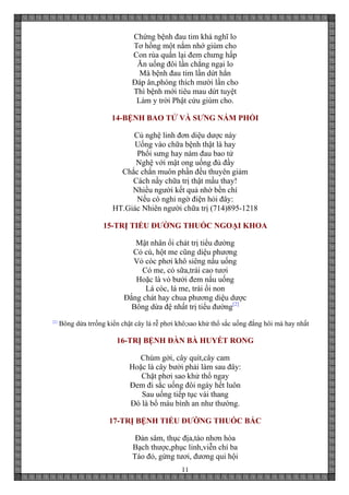 11
Chứng bệnh đau tim khá nghĩ lo
Tơ hồng một nắm nhớ giùm cho
Con rùa quấn lại đem chưng hấp
Ăn uống đôi lần chẳng ngại lo
Mà bệnh đau tim lần dứt hẳn
Đáp ân,phóng thích mười lần cho
Thì bệnh mới tiêu mau dứt tuyệt
Làm y trời Phật cứu giùm cho.
14-BỆNH BAO TỬ VÀ SƯNG NÁM PHỔI
Củ nghệ linh đơn diệu dược này
Uống vào chữa bệnh thật là hay
Phổi sưng hay nám đau bao tử
Nghệ với mật ong uống đủ đầy
Chắc chắn muôn phần đều thuyên giảm
Cách nầy chữa trị thật mầu thay!
Nhiều người kết quả nhờ bền chí
Nếu có nghi ngờ điện hỏi đây:
HT.Giác Nhiên người chữa trị (714)895-1218
15-TRỊ TIỂU ĐƯỜNG THUỐC NGOẠI KHOA
Mật nhân ổi chát trị tiểu đường
Cỏ cú, hột me cũng diệu phương
Vỏ cóc phơi khô siêng nấu uống
Cỏ me, cỏ sữa,trái cao tươi
Hoặc là vỏ bưởi đem nấu uống
Lá cóc, lá me, trái ổi non
Đắng chát hay chua phương diệu dược
Bông dừa đệ nhất trị tiểu đường[2]
[2]
Bông dừa trrồng kiển chặt cây lá rễ phơi khô;sao khử thổ sắc uống đắng hôi mà hay nhất
16-TRỊ BỆNH ĐÀN BÀ HUYẾT RONG
Chùm gởi, cây quít,cây cam
Hoặc là cây bưởi phải làm sau đây:
Chặt phơi sao khử thổ ngay
Đem đi sắc uống đôi ngày hết luôn
Sau uống tiếp tục vài thang
Đó là bổ máu bình an như thường.
17-TRỊ BỆNH TIỂU ĐƯỜNG THUỐC BẮC
Đản sâm, thục địa,táo nhơn hòa
Bạch thược,phục linh,viễn chí ba
Táo đỏ, gừng tươi, đương qui hội
 