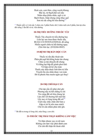 12
Hoài sơn, cam thảo, cộng xuyên khung
Bắc kỳ, từ thạch,hột sen nấu
Nhãn nhục,khấu nhân, ngũ vị tử
Bạch thược, hiệp chung cùng nhục quế
Sơn trà sắc uống bổ tiêu đường[3]
[3]
Thuốc mỗi vị 2 chỉ-sắc 3 chén còn 3 phần.Nước nhì 2 chén rưỡi còn 8 phần, hòa lại chia
đôi uống 2 lần.Bổ và trị tiểu đường.
18-TRỊ TIỂU ĐƯỜNG THUỐC TÂY
Thuốc Tây chuyên trị tiểu đường hay
Liên lạc sao mua được thuốc nầy
BUJLE CO INTENATIONAL để uống
Nhiều người chữa trị hết đường ngay.
(Xin liên lạc: (818)366-0845)
19-BỆNH TRỊ RẮN ĐỘC CẮN
Thuốc trị rắn độc thoát nàn
Phèn phi,ngũ bội,hồng hoàn tán chung
Châu sa tán nhuyễn để chung
Vò bằng hạt bắp để giành phơi khô
Vô hộp cất kỹ chu toàn
Thuốc này diệu dược linh đơn trị liền
Truyền bá cứu nhân được ven toàn
Đó là phước báu muôn ngàn quí thay!
20-TRỊ CHÓ DẠI CẮN
Chó dại cắn rồi phải nhớ ghi
Phương nầy trị hết chẳng lo chi
Tro cùng đất sét hòa chung lại
Lăn chỗ vết thương hết một khi
Lấy nọc có long trong đất sét[4]
Cách nầy chắc chắn nhớ làm y
Gặp ai rủi bị nên mau mách
Chó lở cắn nhằm phải nhớ ghi.
[4]
Bẻ đất ra trong có long chó, màu lông y con chó.
21-THUỐC TRỊ TRÁI THẬN KHÔNG LÀM VIỆC
Trị thận nhược suy cả nữ nam
Không còn làm việc phải đành cam
Chỉ chờ đổi thận thì thoát chết
 
