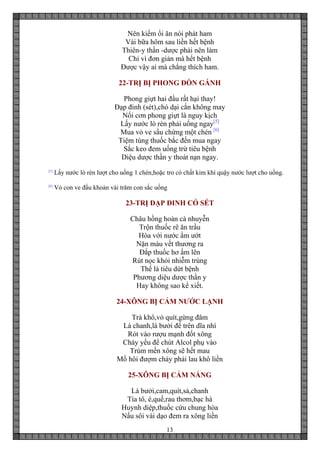 13
Nên kiếm ổi ăn nói phát ham
Vài bữa hôm sau liền hết bệnh
Thiên-y thần -dược phải nên làm
Chỉ vì đơn giản mà hết bệnh
Được vậy ai mà chẳng thích ham.
22-TRỊ BỊ PHONG ĐÒN GÁNH
Phong giựt hai đầu rất hại thay!
Đạp đinh (sét),chó dại cắn không may
Nổi cơn phong giựt là nguy kịch
Lấy nước lò rèn phải uống ngay[5]
Mua vỏ ve sầu chừng một chén [6]
Tiệm tùng thuốc bắc đến mua ngay
Sắc keo đem uống trừ tiêu bệnh
Diệu dược thần y thoát nạn ngay.
[5]
Lấy nước lò rèn lượt cho uống 1 chén,hoặc tro có chất kim khí quậy nước lượt cho uống.
[6]
Vỏ con ve đầu khoản vài trăm con sắc uống
23-TRỊ ĐẠP ĐINH CÓ SÉT
Châu hồng hoàn cà nhuyễn
Trộn thuốc rê ăn trầu
Hòa với nước ẩm ướt
Nặn máu vết thương ra
Đắp thuốc hơ ấm lên
Rút nọc khỏi nhiễm trùng
Thế là tiêu dứt bệnh
Phương diệu dược thần y
Hay không sao kể xiết.
24-XÔNG BỊ CẢM NƯỚC LẠNH
Trà khô,vỏ quít,gừng đâm
Lá chanh,lá bưởi để trên dĩa nhì
Rót vào rượu mạnh đốt xông
Cháy yếu để chút Alcol phụ vào
Trùm mền xông sẽ hết mau
Mồ hôi đượm chảy phải lau khô liền
25-XÔNG BỊ CẢM NẮNG
Lá bưởi,cam,quít,sả,chanh
Tía tô, é,quế,rau thơm,bạc hà
Huynh diệp,thuốc cứu chung hòa
Nấu sôi vài dạo đem ra xông liền
 