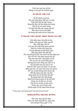 14
Chùi cho sạch ráo mồ hôi
Đừng ra mưa gió tức là khỏe ngay.
26-THUỐC TRỊ CẢM
Bồ đề nhánh ,lá,rễ,cây
Thứ nào cũng được thật hay vô cùng
Chặt phơi khô lại trộn chung
Rang lấy thủy thổ hòa đồng âm dương
Trần bì lại với sanh cương
Trà khô một nắm sắc chung một nồi
Bốn chén còn lại tám phân
Ba thang dứt tuyệt,cảm gì cũng tiêu.
27-THUỐC CHỮA ĐƯỢC NHIỀU BỆNH UNG THƯ
Đây thần dược tiên đơn trị liệu
Bệnh viêm gan,các bệnh ung thư
Bác sĩ đã chạy chối từ
Chỉ còn chờ chết kiếp người mà thôi
Nhờ ân có thần linh mách bảo
Chỉ hai phương trừ dứt bệnh ngay
Đến tiệm thuốc bắc gần đây
Xin mua MẠCH CHỦ hai mươi trái liền (đập nát)
QUI-TÔ-TỬ một phao (poud) tán nát
Hai món hòa nước một gallon (4 lít)
Để vào nồi cúc (cook) điện ghim
Khoảng hai mươi tiếng mau liền rót ra
Lần nhì phân nửa sắc qua (2 lít)
MẠCH CHỦ mười trái thêm vô nấu liền
Mười giờ hòa với nước trên (lượt vợt nylon)
Để vào tủ lạnh không thiêu thuốc nầy
Mỗi lần uống một tách vừa đầy
Sáng chiều hai cữ lời thầy nhớ ghi[7]
Ba thang hoặc bốn năm thang
Bệnh tình thuyên giảm từ lần hết luôn
Uống vào các độc nó xổ tuôn
Chớ nên lo sợ hãy an tâm mình
Thuốc nầy cứu tử hoàn sinh
Nhiều người trị hết mạnh lành đã qua.
[7]
Uống sang và tối khi bụng đói.Nếu lượt cữ loại kim khí.
28-BỒI DƯỠNG TRỊ TIỂU ĐƯỜNG
Đản sâm, thục địa,táo nhân
Hoài sơn, bạch truật,bắc kỳ, phục linh,
Sơn trà,bạch thược,ngũ “vị”tử
 