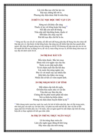 16
Lấy trái đậu nọc chẻ hai áp vào
Rút nọc chừng hết rớt ra
Phương nầy diệu dược thật là mầu thay
33-RÚT CÁC NỌC ĐỘC THÚ VẬT CẮN
Sừng nai cắt khúc sẵn sàng
Thuốc rê lại với hồng hoàn lớp lang[8]
Nồi đất còn mới để thang
Trấu nếp mỗi lớp,hồng hoàn, thuốc rê
Đốt hầm cho cháy mọi bề
Rút hết nọc độc chớ hề lo âu.
[8]
Sừng nai lấy cưa sắt cắt vài phân, nồi đất mới (để bọng giữa đáy để thang lửa cho cháy) để
lớp nếp còn vỏ, lớp thuốc rê,lớp hồng hoàn, lớp sứng nai, để nhiều lớp trấu bao quanh phía
ngoài, đốt cháy để nguội,sừng nai chẻ miệng ra cất kỹ.Vết thương cắt nặn máu áp vào nó rút
hít mạnh khi hết nọc tự động rớt ra, để vào ly rượu trằng trả nọc ra, để khô dung nữa-rượu có
nọc độc đỏ dưới nước bỏ đi.
34-TRỊ ĐAU RÁT CỔ
Đến tiệm thuốc Bắc hỏi mua
Được trái á tử ngậm vào cho lâu
Nước ra nó chát nuốt chần
Từ từ chậm nuốt lần lần hết đau
Lấy nước ấm nóng ngậm vào
Pha vô với muối súc sao nhiều lần
Khò khò cho thấm vào trong
Nhiều lần sẽ hết cổ viêm mạnh lành.
35-TRỊ NHẬM MĂT CẤP TÍNH
Mắt nhậm cấp tính đỏ ngầu
Ớt hiểm hòa nước nhỏ vô vài lần
Vừa nhỏ cay lắm rần rần
Chừng đôi ba phút mười phần hết năm
Nói ra thiên hạ biếm châm
Nhưng mà diệu dược huyền thâm lạ kỳ[9]
[9]
Một chung nước mưa hay nước lọc sạch, bẻ trái ớt hiểm nặn hột, dạo vài lần trong nước,
nhỏ một giọt vào mắt cay xót khó chịu, vài phút sau mắt mát hết đỏ, nhỏ vài lần sẽ hết
ngay,một trái ớt hiểm pha vào 3 lít nước, nhỏ cả ngàn người bị mắt nhậm cấp tính rất công
hiệu đã có thực nghiệm rồi kết quả chắc chắn
36-TRỊ ĂN TRÚNG THỰC NGĂN NGỰC
Lỡ ăn trúng thực món chi
Làm cho ngăn ngực đứng đi khó long
Hãy mau cấp cứu mới mong
 