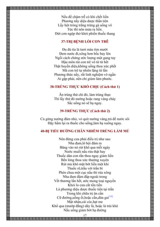 17
Nếu để chậm trễ có khi chết liền
Phương nầy diệu dược thần tiên
Lấy hột tròng trắng trứng gà uống vô
Tức thì nôn mửa ra liền.
Dứt cơn ngộp thở khỏi phiền thuốc thang
37-TRỊ BỆNH LÒI CON TRÊ
Đu đủ tía lá tươi màu tím mướt
Đem nước đi,xông hơn bốc bay lên
Ngồi cách chứng ước lượng một gang tay
Hậu môn rút con trê vô từ từ hết
Thật huyền diệu,không uống thoa xức phết
Mà con trê tự nhiên lặng từ lần
Phương thức nầy, rất linh nghiệm vô ngần
Ai gặp phải, nên chỉ giùm làm phước.
38-TRÚNG THỰC KHÓ CHỊU (Cách thứ 1)
Ăn trúng thứ chi đó, làm trúng thực
Thì lấy thứ đó nướng hoặc rang vàng cháy
Sắc uống nó sẽ hạ ngay.
39-TRÚNG THỰC (Cách thứ 2)
Củ gừng nướng đâm nhỏ, vỏ quít nướng vàng,trà để nước sôi
Đậy hầm lại ra thuốc cho uống,làm hạ xuống ngay.
40-BỊ TIỂU ĐƯỜNG CHÂN NHIỄM TRÙNG LÀM MỦ
Nên đừng cưa phải điều trị như sau:
Nha đam,lô hội đâm ra
Băng vào nó rút khô qua mỗi ngày
Nước muối nấu rửa thật hay
Thuốc dán con rắn thoa ngay giảm liền
Bền lòng thoa xức thường xuyên
Rút mủ khô mặt bớt liền một khi
Thuốc rê,trầu với trần bì
Phèn chua một cục nấu thì rửa xông
Nha đam đâm đắp ngoài trong
Vết thương lần hết, ước mong toại nguyền
Khỏi lo cưa cắt tốn tiền
Là phương diệu dược thuốc tiên tại trần
Trong khi chữa trị ân cần
Cữ đường,uống ổi,hoặc cần,dứa gai[10]
Mật nhân,cái cóc,hạt me
Khổ qua (mướp đắng) dây lá, hoặc là trái khô
Nấu uống giảm bớt hạ đường
 