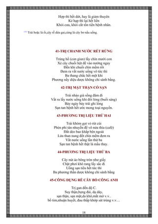18
Hợp thì hết dứt, hay là giảm thuyên
Kẻ hạp thì lại hết liền
Khỏi cưa, khỏi cắt tốn tiền bệnh nhân.
[10]
Trái hoặc lá ổi,cây rễ dứa gai,cùng lá cây bơ nấu uống.
41-TRỊ CHANH NƯỚC RÉT RỪNG
Trùng hồ (con giun) lấy chín mười con
Xẻ cây chuối hột để vào nướng ngay
Đến khi chuối chín mềm rồi
Đem ra vắt nước uống vô tức thì
Ba thang chắc hết một khi
Phương nầy diệu dược không chi sánh bằng.
42-TRỊ MẬT THẬN CÓ SẠN
Trái nhào già sống đâm đi
Vắt ra lấy nước uống khi đói lòng (buổi sáng)
Bảy ngày bảy trái ghi lòng
Sạn tan bệnh hết ước mong toại nguyền.
43-PHƯƠNG TRỊ LIỆU THỨ HAI
Trái khóm gọt vỏ rút cùi
Phèn phi tán nhuyễn để vô nửa thìa (café)
Đất dẻo bao khắp bên ngoài
Lửa than nung đốt chín mềm đem ra
Vắt nước uống lần thứ ba
Sạn tan bệnh hết thật là mầu thay.
44-PHƯƠNG TRỊ LIỆU THỨ BA
Cây nút áo bông tròn như giấy
Chặt phơi khô rang lấy sắc đi
Uống sạn tiểu hết tức thì
Ba phương thần dược không chi sánh bằng
45-CÔNG DỤNG RỄ CÂY BỒ CÔNG ANH
Trị gan đến độ C.
Suy thận,bọng đái, dạ dày,
sạn thận, sạn mật,da khô,mắt mờ v.v..
bổ tim,nhuận huyết, đau thấp khớp sát trùng v.v…
 