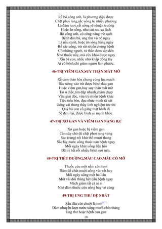 19
Rễ bồ công anh, là phương diệu dược
Chặt phơi rang,sắc uống trị nhiều phương
Lá đâm tươi,vắt uồng sẽ nhuận trường
Hoặc ăn sống, như cải rau xà lách
Bồ công anh, có công năng trừ sạch
Bệnh đàn bà, ung thư vú bó ngay
Lá nấu canh, hoặc ăn sống hằng ngày
Rễ sắc uống, trừ rất nhiều chứng bệnh
Có những người, tử thần đem sắp đến
Nhờ thuốc nầy, mà cứu khỏi được ngay
Xin bà con, nhắc nhở khắp đông tây
Ai có bệnh,chỉ giùm người làm phước.
46-TRỊ VIÊM GAN,SUY THẬN MẮT MỜ
Rễ cam thảo hòa chung cùng lúa mạch
Sắc uống vào trừ được bệnh đau gan
Hoặc viêm gan,hay suy thận mắt mờ
Tai ù điếc,tim đập nhanh,chậm chạp
Vừa giải độc, vừa trị nhiều bệnh khác
Tiêu tiểu bón, đau nhức mình rã nát
Uống vài thang thấy linh nghiệm tức thì
Quý bà con cố gắng thật hành đi
Sẽ đem lại, được bình an mạnh khỏe.
47-TRỊ XƠ GAN VÀ VIÊM GAN NẶNG B,C
Xơ gan hoặc bị viêm gan
Cần cây chó đẻ chặt phơi rang vàng
Sao (rang) rồi khử thổ mười thang
Sắc lấy nước uống thoát nàn bệnh nguy
Mỗi ngày khát uống liên hồi
Đã trị hết rồi nhiều bệnh nói trên.
48-TRỊ TIỂU ĐƯỜNG,MÁU CAO,MÁU CÓ MỠ
Thuốc cứu một nắm còn tươi
Đâm để chút muối uống vào rất hay
Mỗi ngày uống một hai lần
Một vài đôi tháng hết dần bệnh ngay
Mách giùm tất cả ai ai
Nhớ đâm thuốc cứu uống hay vô cùng
49-TRỊ UNG THƯ ĐỆ NHẤT
Sầu đâu cứt chuột lá tươi[11]
Đâm nhuyễn lượt nước uống mười,chín tháng
Ung thư hoặc bệnh đau gan
 