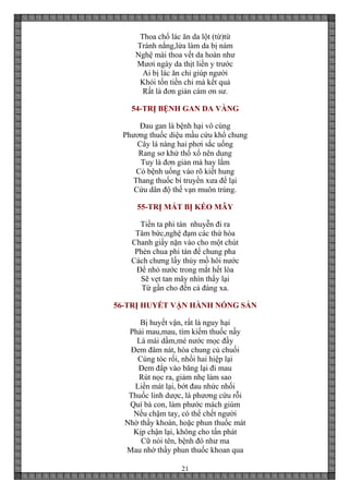 21
Thoa chổ lác ăn da lột (từ)từ
Tránh nắng,lửa làm da bị nám
Nghệ mài thoa vết da hoàn như
Mươi ngày da thịt liền y trước
Ai bị lác ăn chỉ giúp người
Khỏi tốn tiền chi mà kết quả
Rất là đơn giản cám ơn sư.
54-TRỊ BỆNH GAN DA VÀNG
Đau gan là bệnh hại vô cùng
Phương thuốc diệu mầu cứu khổ chung
Cây lá nàng hai phơi sắc uống
Rang sơ khử thổ xổ nên dung
Tuy là đơn giản mà hay lắm
Có bệnh uống vào rõ kiết hung
Thang thuốc bí truyền xưa để lại
Cứu dân độ thế vạn muôn trùng.
55-TRỊ MẮT BỊ KÉO MÂY
Tiền ta phi tán nhuyễn đi ra
Tâm bức,nghệ đạm các thứ hòa
Chanh giấy nặn vào cho một chút
Phèn chua phi tán để chung pha
Cách chưng lấy thủy mồ hôi nước
Để nhỏ nước trong mắt hết lòa
Sẽ vẹt tan mây nhìn thấy lại
Từ gần cho đến cả đàng xa.
56-TRỊ HUYẾT VẬN HÀNH NÓNG SẢN
Bị huyết vận, rất là nguy hại
Phải mau,mau, tìm kiếm thuốc nầy
Lá mái dầm,mé nước mọc đầy
Đem đâm nát, hòa chung củ chuối
Cùng tóc rối, nhồi hai hiệp lại
Đem đắp vào băng lại đi mau
Rút nọc ra, giảm nhẹ làm sao
Liền mát lại, bớt đau nhức nhối
Thuốc linh dược, là phương cứu rỗi
Quí bà con, làm phước mách giùm
Nếu chậm tay, có thể chết người
Nhờ thầy khoán, hoặc phun thuốc mát
Kịp chận lại, không cho tấn phát
Cữ nói tên, bệnh đó như ma
Mau nhờ thầy phun thuốc khoan qua
 