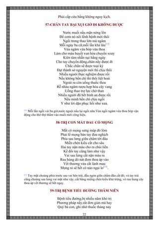 22
Phải cấp cứu bằng không nguy kịch.
57-CHÂN TAY BẠI XỤI GIỞ ĐI KHÔNG ĐƯỢC
Nước muối nấu mặn nóng lên
Để cơm nó nổi lềnh bệnh mới thôi
Ngồi trong thao lớn mà ngâm
Mỗi ngày ba cữ,mỗi lần khá lâu[12]
Vừa ngâm vừa bóp vừa thoa
Làm cho máu huyết vun hòa chuyển xoay
Kiên tâm nhẫn nại hằng ngày
Cho tay chuyển động,chân nầy được đi
Chắc chắn sẽ được toại kỳ
Đạt thành sở nguyện mới thì chịu thôi
Nhiều người thực nghiệm được rồi
Nếu không bền chí thì thôi liệt hoài
Ngoài ra còn uống thuốc thoa
Rễ nhàu ngâm rượu hợp hòa cây vang
Uống thao trợ lực chớ than
Nhiều người đã hết bình an được rồi
Nếu mình bền chí chịu ngồi
Y như lời dặn phục hồi như xưa.
[12]
Mỗi lần ngồi vài ba giờ,nước nguội nấu lại ngồi nữa.Vừa ngồi ngâm vừa thoa bóp vận
động cho thớ thịt thấm vào muối mới công hiệu.
58-TRỊ CON MẮT ĐAU CÓ MỌNG
Mắt có mọng sưng múp đỏ lòm
Phải lể mọng bàn tay đưa nghịch
Phía sau lưng giữa chấm tới đâu
Miễn chén kiểu cắt cho sâu
Hai tay nặn máu cho ra chùi liền
Kế đổi tay cũng làm như vậy
Vai sau lưng cắt nặn máu ra
Rau húng dò nát đem thoa áp vào
Vết thương vừa cắt lành mau
Mọng ni sẽ hết có nào ngại lo[13]
.
[13]
Tay mặt choàng phía trước sau vai bên trái, đầu ngón giữa chấm đâu cắt đó, và tay trái
cũng choàng sau lưng vai mặt như vậy, cắt bằng miếng chén kiểu khử trùng, vò rau hung cây
thoa áp vết thương sẽ hết ngay.
59-TRỊ BỆNH TIỂU ĐƯỜNG THÂM NIÊN
Bệnh tiểu đường,bị nhiều năm khó trị
Phương pháp nầy,rất đơn giản mà hay
Quý bà con, ghi nhớ thuốc tháng nay
 