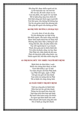 23
Đã uống hết, được nhiều người nói lại.
Lá bơ tươi,trên cây vừa mới hái
Để vào nồi, đổ nước chụm riu riu
Cạn nửa phần, cho nguội rót vào hình
Để tủ lạnh,uống sáng trưa chiều tối
Khi khát uống,mùi thơm ngon tuyệt đối
Trải thời gian, tiểu đường hết không hay
Xin bà con,giùm mách bảo phương nầy
Hầu giúp đỡ người tiểu đường quí lắm.
60-TRỊ TIỂU ĐƯỜNG LÀM BẠI XỤI
Lá sa kê, đem về mà sắc uống
Trị tiểu đường,bại xụi thật là hay
Đã nhiều người, nấu nước uống cách nầy
Được lành mạnh,mách bảo tôi được biết
Phương diệu dược thần y không kể xiết
Trúng hết liền, đâu cần phải nhiều tiền
Tùy mỗi ngưòi,hợp tỳ vị,cơ duyên
Thuốc đơn giản,mà trị nhiều bệnh dứt.
Với niềm tin,thuốc uống vào hay thực
Nhờ Phật trời, thần thánh độ dứt mau
Phải chí tâm,kiên nhẫn uống thuốc vào
Nhiều người hết, biết đâu mình cũng hết.
61-TRỊ BẰNG ĐỨC TIN NHIỀU NGƯỜI HẾT BỆNH
Bệnh khởi do thân khẩu ý sanh
Muốn cho chóng khỏi được an lành
Gom thân khẩu ý qui về một
Trị niệm chuyên cần hiệu Phật danh
Lạy Phật mỗi ngày, ngàn vị Phật
Giữ gìn trai giới chí tâm thành
Trọn niềm tin tưởng nhờ ân Phật
Tất cả bệnh chi cũng chóng lành.
62-NGỒI THIỀN TRỊ HẾT BỆNH
Tịnh tọa công phu trị bệnh lành
Điều hòa hơi tức giữ tâm thanh
Thông lưu bá mạch hòa chơn khí
Ngũ tạng triển khai hợp ngũ hành
Bá mạch tuần hoàn trong cửu khiếu
Ăn ngon ngủ khỏe bệnh nào sanh
Nhờ chuyên tịnh luyện công phu mãi
Dù có bệnh gì cũng hết nhanh.
 