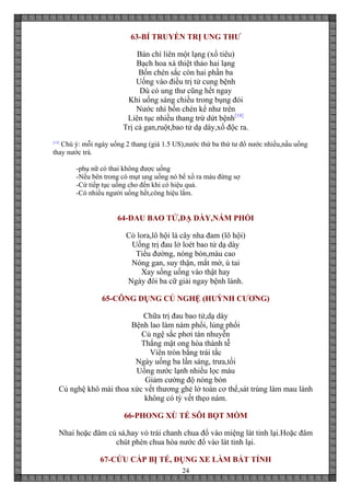 24
63-BÍ TRUYỀN TRỊ UNG THƯ
Bán chí liên một lạng (xổ tiêu)
Bạch hoa xà thiệt thảo hai lạng
Bốn chén sắc còn hai phần ba
Uống vào điều trị tử cung bệnh
Dù có ung thư cũng hết ngay
Khi uống sáng chiều trong bụng đói
Nước nhì bốn chén kể như trên
Liên tục nhiều thang trừ dứt bệnh[14]
Trị cả gan,ruột,bao tử dạ dày,xổ độc ra.
[14]
Chú ý: mỗi ngày uống 2 thang (giá 1.5 US),nước thứ ba thứ tư đổ nước nhiều,nấu uống
thay nước trà.
-phụ nữ có thai không được uống
-Nếu bên trong có mụt ung uống nó bể xổ ra máu đừng sợ
-Cứ tiếp tục uống cho đến khi có hiệu quả.
-Có nhiều người uống hết,công hiệu lắm.
64-ĐAU BAO TỬ,DẠ DÀY,NÁM PHỔI
Cỏ lora,lô hội lá cây nha đam (lô hội)
Uống trị đau lở loét bao tử dạ dày
Tiểu đường, nóng bón,máu cao
Nóng gan, suy thận, mắt mờ, ù tai
Xay sống uống vào thật hay
Ngày đôi ba cữ giải ngay bệnh lành.
65-CÔNG DỤNG CỦ NGHỆ (HUỲNH CƯƠNG)
Chữa trị đau bao tử,dạ dày
Bệnh lao làm nám phổi, lủng phổi
Củ ngệ sắc phơi tán nhuyễn
Thắng mật ong hòa thành tễ
Viên tròn bằng trái tắc
Ngày uống ba lần sáng, trưa,tối
Uống nước lạnh nhiều lọc máu
Giảm cường độ nóng bón
Củ nghệ khô mài thoa xức vết thương ghẻ lở toàn cơ thể,sát trùng làm mau lành
không có tỳ vết thẹo nám.
66-PHONG XÙ TÉ SÔI BỌT MỒM
Nhai hoặc đâm củ sả,hay vỏ trái chanh chua đổ vào miệng lát tỉnh lại.Hoặc đâm
chút phèn chua hòa nước đổ vào lát tỉnh lại.
67-CỨU CẤP BỊ TÉ, ĐỤNG XE LÀM BẤT TỈNH
 