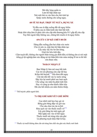 25
Mở dây lưng quần ra
Làm hô hấp nhân tạo
Nút mũi thở ra vào làm cho thở tỉnh lại
Quậy nước đường cho uống ngay.
68-TÉ XE ĐẠP, TRỢT TÉ NGỬA, ĐỤNG XE
Té đầu sau ót đập xuống đất rất nguy hiểm
Ở phía sau óc thần kinh não làm bất tỉnh
Hoặc khó chịu,làm ói phải chở cứu cấp nhà thương,kêu 911 gấp đế cứu cấp.
Tuy bên ngoài thấy không sao, chừng khi muốn ói là nguy hiểm.
69-CỨU CẤP KẺ CHẾT ĐUỐI
Dộng đầu xuống,cầm hai chân xóc nước
Cho ói ước ra ,tiếp làm hô hấp nhân tạo
Lấy máy sấy tóc hơ ấm nóng,
Giựt tóc kêu tỉnh dậy.
Cấm tuyệt đối, không cho người thân trong gia đình đến,và không cho ai nói một
tiếng gì tội nghiệp,làm xúc động nó tủi thân.Khi trào máu miệng lỗ tai ra thì hết
cứu được nữa.
70-BAN NHẬP LÝ
Ban Nhập lý làm mê man bất tỉnh
Các trẻ em phương cứu cấp rất hay
Kiếm thổ huỳnh[15]
liền đem đốt ngay
Cần tán nhỏ để vào ly nước nóng
Đậy kín lại mười phút sau lượt sạch
Cho uống vào năm ba phút tỉnh liền
Hay vô cùng tợ như thuốc thần tiên
Đã cứu hết nhiều em nằm thiêm thiếp.
[15]
Thổ huỳnh: phẩn người khô.
71-TRỊ GHẺ KHUYẾT GHẺ HỜM
Cạo nhớt ruột heo hay gà vịt
Bông gòn băng đắp vài giờ sau
Cho sâu chui rúc ăn ra bớt
Rửa sạch xịt vào thuốc muỗi vô[16]
Lấy gòn băng lại một ngày gỡ
Mài nghệ xức vào sẽ hết ngay
Thuốc muỗi sát trùng tiêu sâu ghẻ
Là phương tuyệt diệu thật là hay.
[16]
Thuốc xịt muỗi không dám cắn sát trùng làm chết sâu ghẻ-xức thuốc mới lành
 