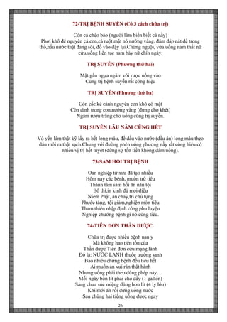 26
72-TRỊ BỆNH SUYỄN (Có 3 cách chữa trị)
Còn cá chèo bảo (người làm biển biết cá nầy)
Phơi khô để nguyên cả con,cả ruột mật nó nướng vàng, đâm dập nát để trong
thố,nấu nước thật đang sôi, đổ vào đậy lại.Chừng nguội, vừa uống nam thất nữ
cửu,uống liên tục nam bảy nữ chín ngày.
TRỊ SUYỄN (Phương thứ hai)
Mật gấu ngựa ngâm với rượu uống vào
Cũng trị bệnh suyễn rất công hiệu
TRỊ SUYỄN (Phương thứ ba)
Còn cắc kè cánh nguyên con khô có mật
Còn dính trong con,nướng vàng (đừng cho khét)
Ngâm rượu trắng cho uống cũng trị suyễn.
TRỊ SUYỄN LÂU NĂM CŨNG HẾT
Vỏ yến làm thật kỹ lấy ra hết long máu, để dầu vào nước (dầu ăn) long máu theo
dầu mới ra thật sạch.Chưng với đường phèn uống phương nầy rất công hiệu có
nhiều vị trị hết tuyệt (đừng sợ tốn tiền không dám uống).
73-SÁM HỐI TRỊ BỆNH
Oan nghiệp từ xưa đã tạo nhiều
Hôm nay các bệnh, muốn trừ tiêu
Thành tâm sám hối ăn năn tội
Bố thí,in kinh đủ mọi điều
Niệm Phật, ăn chay,trì chú tụng
Phước tăng, tội giảm,nghiệp mòn tiêu
Tham thiền nhập định công phu luyện
Nghiệp chướng bệnh gì nó cũng tiêu.
74-TIÊN ĐƠN THẦN DƯỢC.
Chữa trị được nhiều bệnh nan y
Mà không hao tiền tốn của
Thần dược Tiên đơn cứu mạng lành
Đó là: NƯỚC LẠNH thuốc trường sanh
Bao nhiêu chứng bệnh đều tiêu hết
Ai muốn an vui rán thật hành
Nhưng uống phải theo đúng phép này…
Mỗi ngày bốn lít phải cho đầy (1 gallon)
Sáng chưa súc miệng dùng hơn lít (4 ly lớn)
Khi mới ăn rồi đừng uống nước
Sau chừng hai tiếng uống được ngay
 