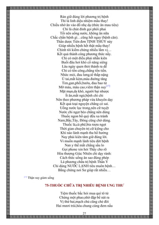 27
Rán giữ đúng lời phương trị bệnh
Thì là linh diệu nhiệm mầu thay!
Chiều nhớ ăn vào đồ nhẹ dạ (thức ăn mau tiêu)
Chỉ là chút đỉnh gọi phôi phai
Tối nên uống nước, không ăn nữa
Chắc chắn bệnh gì…cũng hết ngay (bệnh căn).
Thần dược Tiên đơn TỊNH THỦY này
Giúp nhiều bệnh hết thật mầu thay!
Chính tôi kiểm chứng nhiều lắm vị…
Kết quả thành công phương thức nầy.
Chỉ có một điều phải nhẫn kiên
Buổi đâu hơi khó cố năng siêng
Lâu ngày quen thói thành ra dễ
Chỉ có tốn công,chẳng tốn tiền.
Nhức mỏi, đau lưng,tê thấp nặng
Ù tai,mắt kém,máu đường tăng
Tim,gan,phổi,bướu, đau bao tử
Mỡ máu, máu cao,viêm thận suy[17]
Mặt mụn,da khô, người bại nhược
Ít ăn,mất ngủ,bệnh chi chi
Nên theo phương pháp vừa khuyên dạy
Kết quả toại nguyện chẳng có sai.
Uống nước lọc trong,nên cữ tuyệt
Nước chi ngọt béo chẳng nên dùng
Thuốc ngon bổ quý đều xa tránh
Nam,Bắc,Tây, Đông cũng chớ dùng.
Thuốc lá,cà phê,bia rượu ngọt
Thời gian chuyên trị cữ kiêng cho
Khi nào lành mạnh tha hồ hưởng
Nay phải kiên tâm giữ đúng lời.
Vì muốn mạnh lành tiêu dứt bệnh
Nan y thế mất chẳng sầu lo
Gọi phone xin hỏi Thầy cho rõ
Hòa thượng Giác Nhiên chỉ dạy rành:
Cách thức uống ăn sao đúng phép
Là phương chữa trị bệnh Thần Y
Chỉ dùng NƯỚC LẠNH tiêu muôn bệnh…
Bằng chứng nơi Sư giúp rất nhiều…
[17]
Thận suy giảm uống
75-THUỐC CHỮA TRỊ NHIỀU BỆNH UNG THƯ
Tiệm thuốc bắc hỏi mua quí tô tử
Chừng một phao,nhờ đập bể nát ra
Vị thứ hai,mạch chủ cũng chẻ đôi
Hai mươi trái,hòa chung cùng đem nấu
 