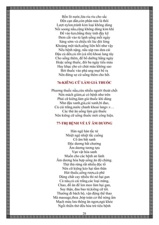 28
Bốn lít nước,lửa riu riu cho sắc
Đến cạn dần,còn phân nửa là thôi
Lượt nylon,tránh kim loại không dùng
Nồi soong nấu,cũng không dùng kim khí
Để vào keo,bằng thủy tinh đậy kỹ
Đem cất vào tủ lạnh uống mỗi ngày
Sáng sớm và chiều tối lúc đói lòng
Khoảng một tách,uống liên hồi như vậy
Nếu bệnh nặng, nấu súp rau dưa cải
Đậu củ dền,củ rốt (cà rốt) khoai lang tây
Cho uống thêm, để bổ dưỡng hằng ngày
Hoặc uống thuốc, đôi ba ngày tiểu máu
Hay khạc cho có chút máu không sao
Bởi thuốc vào phá ung mụt bể ra
Nên đừng sợ cứ uống thêm cho hết.
76-KIÊNG CỮ LÀM GIẢ THUỐC
Phương thuốc nầu,cứu nhiều người thoát chết
Nên mách giùm,ai có bệnh như trên
Phải cữ kiêng,làm giả thuốc khi dùng
Như đậu xanh,giá,cải xanh,bí đao,
Củ cải trắng,nước chanh khoai langv.v…
Các thứ ăn uống làm giả thuốc
Nên kiêng cữ uống thuốc mới công hiệu.
77-TRỊ BỆNH VỀ LÝ ÂM DƯƠNG
Hàn ngộ hàn tắc tử
Nhiệt ngộ nhiệt tắc cuồng
Cô âm bất sanh
Độc dương bất chưởng
Âm dương tương tựu
Vạn vật hóa sanh
Muốn cho các bệnh an lành
Âm dương hòa hợp uống ăn độ chừng.
Thịt thú rừng rất nhiều độc tố
Nên cữ kiêng kẻo hại tấm thân
Hút thuốc,uống rượu,cà phê
Dùng chất cay nhiều thì nó hại gan
Cà nâu,củ cải trắng,các loại măng,
Chao, đồ ăn để len meo làm hại gan,
Suy thận, đau bao tử,kiêng cữ tốt.
Thường đi bách bộ, vận động thể thao
Mà massage,thoa ,bóp toàn cơ thể nóng ấm
Mạch máu lưu thông ăn ngon,ngủ khỏe
Ngồi thiền thở đều hòa trừ tiêu bệnh
 