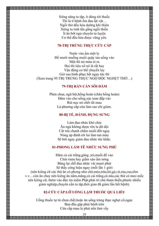 29
Siêng năng tu tập, ít dùng tới thuốc
Thì là ít bệnh ốm đau lặt vặt…
Ngồi thở đều hòa dưỡng khí thiên
Siêng tu tinh tấn gắng ngồi thiền
Ít ăn bớt ngủ chuyên tu luyện
Cơ thể đều hòa được vững yên.
78-TRỊ TRÚNG THỰC CỨU CẤP
Nước vừa ấm một ly
Để mười muỗng muối quậy tan uống vào
Một thì nó mửa ói ra
Hai thì tiêu xổ nó là rất hay
Vận động cơ thể chuyển lay
Giờ sau bình phục hết ngay tức thì
(Xem trang 95:TRỊ TRÚNG THỰC NGỘ ĐỘC NGHẸT THỞ…)
79-TRỊ RẮN CẮN SÔI ĐÀM
Phèn chua, ngũ bội,hồng hoàn (châu hồng hoàn)
Đâm vào cho uống,xác toan đắp vào
Rút nọc nó chết rất mau
Là phương cấp cứu làm sao chỉ giùm.
80-BỊ TÉ, ĐÁNH, ĐỤNG SƯNG
Làm đau nhức khó chịu
Ăn ngủ không được rên la dữ dội
Cắt trái chanh chấm muối đốt ngay
Nóng áp đánh tới lui làm tan máu
Sẽ bớt ngay giảm đau nhức tức khắc.
81-PHONG LÀM TÊ NHỨC SƯNG PHÙ
Đâm củ cải trắng,gừng ,tỏi,muối để vào
Chút rượu hay giấm xào ấm nóng
Băng lại chỗ đau nhức vài mươi phút
Sẽ thấy công hiệu ngay (mỗi lần 1 giờ)
(nên kiêng cữ các thứ ăn có phong như chó,mèo,trâu,bò,gà,vịt,rùa,cua,tôm
v.v…còn ăn chay nên kiêng ăn nấm,măng,củ cải trắng,cà nâu,các thứ có meo mốc
nên kiêng cữ, thêm vào đức tin niệm Phật,phải trì chú tham thiền,phước nhiều
giảm nghiệp,chuyên cần tu tập,thời gian đã giảm lần hết bệnh).
82-CỨU CẤP:LỠ UỐNG LẬM THUỐC QUÁ LIỀU
Uống thuốc tự tử chưa chết,hoặc ăn uống trúng thực nghẹt cổ,ngực
Ban đầu gặp phải bệnh trên
Cứu cấp mau lẹ phải nên làm vầy
 
