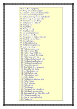 3
80-Bị té, đánh, đụng sưng
81-Phong làm tê nhức sưng phù
82-Cứu cấp: Lỡ uống lậm thuốc quá liều
83-Đau viêm cổ làm ngứa ho mãi
84-Trị bướu mụt ung phá miệng hoặc tiêu
85-Thuốc uống dễ ngủ ngon giấc
86-Trị cao máu và tiểu đường
87-Trị bệnh suyễn hết tuyệt
88-Trị huyết vận
89-Trị ghẻ hờm
90-Phương cứu cấp
91-Trị ghẻ cứt trâu
92-Cai người nghiện rượu
93-Trị chí cắn trên đầu
94-Trị sạn chận bí đái (sạn thận mật)
95-Trị cấp tốc áp huyết cao
96-Trị ung thư gan
97-Trị bệnh tiểu đường
98-Trị bệnh mất ngủ rất hay
99-Chân sưng bại xụi
100-Trị bị cụp xương sống
101-Trị bị té lọi tay chân
102-Trị bị té nhập thổ bất tỉnh
103-Cứu bị chết đuối dưới nước
104-Trị bị phỏng nước lửa
105-Trị bệnh tiểu đường kinh niên
106-Trị tiểu đường độc phương
107-Trị tiểu đường đa phương
108-Trị sạn thận sạn mật
109-Diệu lý tánh dược âm dương
110-Đừng ỷ lại thầy thuốc
111-Lời khuyên cảnh cáo
112-Trị khô cổ tắt tiếng
113-Trị lỗ tai có mủ nước
114-Trị ho-tán đàm
115-Trị bệnh bong gân,sưng u lên
116-Trị lưỡi bị đẹn
117-Trị nổi mày đay
118-Trị bị nấc cụt
119-Trị phù thũng
120-Trị viêm cổ, đau cuống họng
121-Trị áp huyết cao (cao máu)
122-Diệu dược linh đơn chữa nhiều bệnh
123-Trị ban,mát gan,lợi tiểu
124-Cháo trị cảm rất công hiệu
125-Trị cảm ngủ
 
