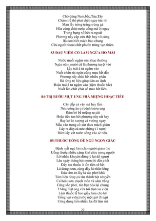 30
Chớ dùng Nam,bắc,Tàu,Tây
Chậm trễ thì phải chết ngay tức thì
Mau lấy tròng trắng trứng gà
Hòa cùng chút nước uống mà ói ngay
Trong bụng xổ hết ra ngoài
Phương nầy cấp cứu thật hay vô cùng
Bà con biết mách bảo chung
Cứu người thoát chết phước trùng vạn thiên.
83-ĐAU VIÊM CỔ LÀM NGỨA HO MÃI
Nước muối ngậm súc khạc thường
Ngày năm mười cữ là phương tuyệt vời
Lấy trái á tử ngậm vào
Nuốt chần rát ngứa cũng mau hết dần
Phương nầy chắc hết nhiều phần
Đã từng trị liệu giúp dân an lành
Hoặc trái á tử ngậm vào (tiệm thuốc bắc)
Nuốt lần chát chát cổ mau hết liền.
84-TRỊ BƯỚU MỤT UNG PHÁ MIỆNG HOẶC TIÊU
Cây dấp cá vậy mà hay lắm
Nên uống ăn trị bệnh bướu ung
Đâm bó bể miệng ra cùi
Hoặc tiêu tan hết phương nầy rất hay
Hay kẻ ăn xương cá vướng ngay
Mắc vào trong cổ xin thưa mách giùm
Lấy ra dấp cá ước chừng (1 nạm)
Đâm lấy vắt nước uống vào sẽ tiêu.
85-THUỐC UỐNG DỄ NGỦ NGON GIẤC
Bệnh mất ngủ làm cho người giảm thọ
Uống thuốc nhiều càng khó chịu trong người
Lời nhắc khuyên đừng ỷ lại dễ ngươi
Lâu ngày tháng bào mòn thì đến chết
Đây toa thuốc ít tốn tiền sẽ hết
Lá dong nem, cùng dây lá nhãn lồng
Dâu tằm ăn,lấy lá sắc phơi khô
Tâm liên nhụy,cả tán thành bột nhuyễn
Củ hoài sơn, mạch môn và sâm trắng
Cũng sắc phơi, tán bột hòa lại chung
Thắng mật ong vừa tới trộn vò viên
Làm thuốc tễ bao giấy làm cho kỹ
Uống vài viên,trước một giờ đi ngủ
Công dụng liền nhiều kẻ đã làm rồi
 