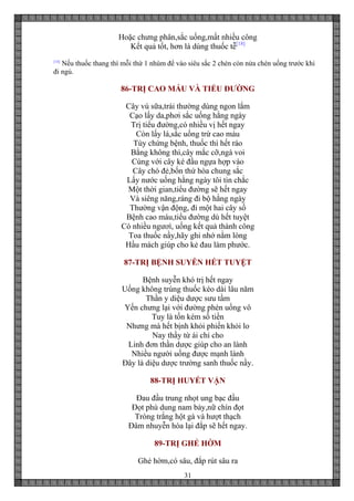31
Hoặc chưng phân,sắc uống,mất nhiều công
Kết quả tốt, hơn là dùng thuốc tễ[18]
[18]
Nếu thuốc thang thì mỗi thứ 1 nhúm để vào siêu sắc 2 chén còn nửa chén uống trước khi
đi ngủ.
86-TRỊ CAO MÁU VÀ TIỂU ĐƯỜNG
Cây vú sữa,trái thường dùng ngon lắm
Cạo lấy da,phơi sắc uống hằng ngày
Trị tiểu đường,có nhiều vị hết ngay
Còn lấy lá,sắc uống trừ cao máu
Tùy chứng bệnh, thuốc thì hết ráo
Bằng không thì,cây mắc cỡ,ngà voi
Cùng với cây ké đầu ngựa hợp vào
Cây chó đẻ,bốn thứ hòa chung sắc
Lấy nước uống hằng ngày tôi tin chắc
Một thời gian,tiểu đường sẽ hết ngay
Và siêng năng,ráng đi bộ hằng ngày
Thường vận động, đi một hai cây số
Bệnh cao máu,tiểu đường dù hết tuyệt
Có nhiều ngươì, uống kết quả thành công
Toa thuốc nầy,hãy ghi nhớ nằm lòng
Hầu mách giúp cho kẻ đau làm phước.
87-TRỊ BỆNH SUYỄN HẾT TUYỆT
Bệnh suyễn khó trị hết ngay
Uống không trúng thuốc kéo dài lâu năm
Thần y diệu dược sưu tầm
Yến chưng lại với đường phèn uống vô
Tuy là tốn kém số tiền
Nhưng mà hết bịnh khỏi phiền khỏi lo
Nay thầy từ ái chỉ cho
Linh đơn thần dược giúp cho an lành
Nhiều người uống được mạnh lành
Đây là diệu dược trường sanh thuốc nầy.
88-TRỊ HUYẾT VẬN
Đau đầu trung nhọt ung bạc đầu
Đọt phù dung nam bảy,nữ chín đọt
Tròng trắng hột gà và hượt thạch
Đâm nhuyễn hòa lại đắp sẽ hết ngay.
89-TRỊ GHẺ HỜM
Ghẻ hờm,có sâu, đắp rút sâu ra
 