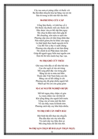 32
Cây rau sam,cỏ màng chầu và thuốc vòi
Ba thứ đâm nhuyễn hòa lại băng vào nó rút
Sâu từ trong ra khi nào hết sâu thôi.
90-PHƯƠNG CỨU CẤP
Uống lậm thuốc, vô tình hay cố ý
Dù thuốc rầy,thuốc mối các thuốc chi
Độc dược vào,cơ thể sắp lâm nguy
Me chua lá-đâm một chén gấp đi
Đè chouống, nôn mửa ra sạch ráo
Phương cấp cứu,với tấm lòng nhân đạo
Nên mách giùm,cho kẻ khác cứu nguy
Là thật hành theo hạnh nguyện từ bi
Của Bồ Tát vị tha vì sanh chúng
Phương cứu cấp,nếu ai mà làm đúng
Thì chính là nó Phật dược tiên đơn
Giúp đỡ người nguy biến mọi nguồn cơn
Hơn bố thí tiền muôn hay bạc vựa.
91-TRỊ GHẺ CỨT TRÂU
Ghẻ mọc trên đầu có dề như bãi trâu
Cạo cho sạch sẽ rửa sát trùng
Mũ sung phết đặc vào trong ghẻ
Băng lại rút ra máu mủ bầm
Thuốc dán Việt Nam hiệu con rắn
Băng vào sẽ hết chẳng lo chi
Phương nầy đã giúp nhiều người hết
Mách quí bà con cứu giúp giùm
92-CAI NGƯỜI NGHIỆN RƯỢU
Mồ hôi ngựa chảy chậm vô gòn
Ly rượu chấm vào vắt khô đi
Khi uống đừng cho người biết trước
Uống vào sẽ mửa một lần thôi
Về sau thấy rượu là khinh tởm
Phương cách nầy cay hữu hiệu nhiều.
93-TRỊ CHÍ CẮN TRÊN ĐẦU
Hột bình bát đốt than tán nhuyễn
Pha dầu dừa xức tóc trên đầu
Trị cách nầy tuy thấy đơn sơ
Mà công hiệu chí lần tiêu hết.
94-TRỊ SẠN CHẬN BÍ ĐÁI (SẠN THẬN MẬT)
 