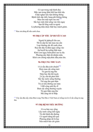 33
Có sạn trong mật hành đau
Mắc sạn trong thân biết bao khổ sầu
Chận nghẹt tiểu tiện không thông
Bệnh tình sắp chết, bụng phì không thông
Mau tìm một nạm rau om[19]
Sắc kẹo một chút uống vào tiểu ngay
Sạn bể tống xuất ra ngoài
Là phương diệu dược thật hay mách giùm.
[19]
Rau om:dùng để nấu canh chua.
95-TRỊ CẤP TỐC ÁP HUYẾT CAO
Người bị áphuyết lên cao
Thì là cấp tốc hái mau rau cần
Loại thường sắc để canh chua
Rau tần dây lá đâm ngay uống vào
Áp huyết hạ xuống thật mau
Khỏi cơn nguy hiểm,khỏi sao lo rầu
Phương nầy thật rất nhiệm mầu
Khỏi cơn chóng mặt,nhức đầu,máu lên.
96-TRỊ UNG THƯ GAN
1-Lá sầu đâu (cứt chuột)[20]
Đem mau sắc uống tươi
Trị gan bị ung thư
Năm bảy lần hết tuyệt.
2-Cây chó đẻ phơi khô
Sắc lấy nước uống thường
Trừ ung thư gan thận
Trị cả tiểu đường cao máu
3-Bồ công anh lấy rễ
Đem sắc uống thường xuyên
Trị gan thận ung thư
Mà cũng trừ tê thấp.
[20]
Cây sầu đâu nầy chùa Bửu Long Thủ Đức ở Việt Nam có trồng-xin lá về sắc uống trị ung
thư.
97-TRỊ BỆNH TIỂU ĐƯỜNG
Củ su hào xay sống
Lấy nước uống mỗi ngày
Trị dứt bệnh đái đường
Có người dùng kết quả
Phương pháp rất là hay
Nên mách bảo chỉ giùm
 