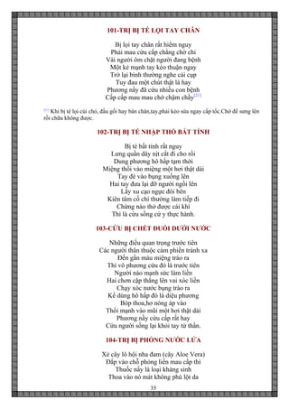 35
101-TRỊ BỊ TÉ LỌI TAY CHÂN
Bị lọi tay chân rất hiểm nguy
Phải mau cứu cấp chẳng chờ chi
Vài người ôm chặt người đang bệnh
Một kẻ mạnh tay kéo thuận ngay
Trở lại bình thường nghe cái cụp
Tuy đau một chút thật là hay
Phương nầy đã cứu nhiều con bệnh
Cấp cấp mau mau chớ chậm chầy[21]
[21]
Khi bị té lọi cùi chỏ, đầu gối hay bàn chân,tay,phải kéo sứa ngay cấp tốc.Chớ để sưng lên
rồi chữa không được.
102-TRỊ BỊ TÉ NHẬP THỔ BẤT TỈNH
Bị té bất tỉnh rất nguy
Lưng quần dây nịt cắt đi cho rồi
Dung phương hô hấp tạm thời
Miệng thổi vào miệng một hơi thật dài
Tay đè vào bụng xuống lên
Hai tay đưa lại đỡ người ngồi lên
Lấy xu cạo ngực đôi bên
Kiên tâm cố chí thường làm tiếp đi
Chừng nào thở được cái khì
Thì là cứu sống cứ y thực hành.
103-CỨU BỊ CHẾT ĐUỐI DƯỚI NƯỚC
Những điều quan trọng trước tiên
Các người thân thuộc cảm phiền tránh xa
Đến gần máu miệng trào ra
Thì vô phương cứu đó là trước tiên
Người nào mạnh sức làm liền
Hai chơn cặp thẳng lên vai xóc liền
Chạy xóc nước bụng trào ra
Kế dùng hô hấp đó là diệu phương
Bóp thoa,hơ nóng áp vào
Thổi mạnh vào mũi một hơi thật dài
Phương nầy cứu cấp rất hay
Cứu người sống lại khỏi tay tử thần.
104-TRỊ BỊ PHỎNG NƯỚC LỬA
Xẻ cây lô hội nha đam (cây Aloe Vera)
Đắp vào chỗ phỏng liền mau cấp thì
Thuốc nầy là loại kháng sinh
Thoa vào nó mát không phù lột da
 