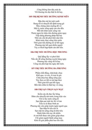 36
Cũng không làm độc,mát da
Vết thương êm dịu thật là rất hay.
105-TRỊ BỆNH TIỂU ĐƯỜNG KINH NIÊN
Đậu đen mà lại ruột xanh
Rang rồi tỏ nhuyễn để dành trong gô
Múc chừng năm muỗng đổ vô
Một ly nước uống quậy tan cho đều
Mỗi khi khát nước uống vào
Thơm ngon kỳ diệu tiểu đường giảm ngay
Tiếp dùng phương pháp thứ hai
Nhổ cây chó đẻ phơi khô nấu liền
Khát nước thay uống liên miên
Thời gian tiểu đường nó sẽ hết ngay
Phương này kết quả nhiều người
Tùy ai thích hạp bệnh căn dứt liền.
106-TRỊ TIỂU ĐƯỜNG ĐỘC PHƯƠNG
Quế đắng lấy vỏ phơi khô
Nấu sắc để uống thường xuyên hàng ngày
Phương nầy cũng rất là hay
Uống mà phù hợp lâu ngày dứt luôn.
107-TRỊ TIỂU ĐƯỜNG ĐA PHƯƠNG
Phẩm chất đắng, chát,hoặc chua
Khổ qua, vỏ cóc, ổi non lá già
Chát,chua hay đắng uống qua
Tùy theo cơ thể ai mà hạp theo
Thời gian kết quả hết ngay
Bền tâm chữa trị thật hay vô cùng.
108-TRỊ SẠN THẬN SẠN MẬT
Kiếm cây đủ đực lấy bông
Đâm cho nhuyễn nát nước trong trộn vào
Vắt ra lấy nước uống đi
Sạn thận,sạn mật tức thì vỡ tan
Tiểu ra sẽ được bình an
Phương nầy cứu giúp muôn ngàn người qua
Sạn thận bí tiểu rên là
Sạn mật ăn uống cũng là khó tiêu
Hành thân tiều tụy rất nhiều
Ai mà biết được nên giùm giúp nhau
Chỉ giùm người bệnh uống mau
Khỏi đi giải phẫu phải hao tốn tiền
 