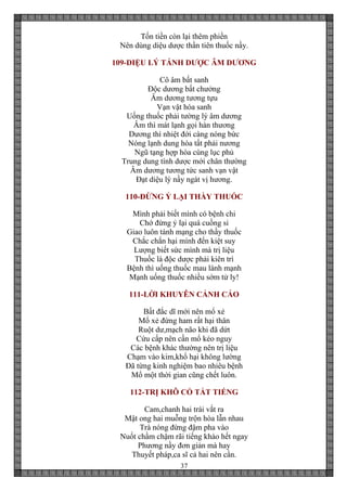37
Tốn tiền còn lại thêm phiền
Nên dùng diệu dược thần tiên thuốc nầy.
109-DIỆU LÝ TÁNH DƯỢC ÂM DƯƠNG
Cô âm bất sanh
Độc dương bất chưởng
Âm dương tương tựu
Vạn vật hóa sanh
Uống thuốc phải tường lý âm dương
Âm thì mát lạnh gọi hàn thương
Dương thì nhiệt đới càng nóng bức
Nóng lạnh dung hòa tất phải nương
Ngũ tạng hợp hòa cùng lục phủ
Trung dung tính dược mới chân thường
Âm dương tương tức sanh vạn vật
Đạt diệu lý nầy ngát vị hương.
110-ĐỪNG Ỷ LẠI THẦY THUỐC
Mình phải biết mình có bệnh chi
Chớ đừng ỷ lại quá cuồng si
Giao luôn tánh mạng cho thầy thuốc
Chắc chắn hại mình đến kiệt suy
Lượng biết sức mình mà trị liệu
Thuốc là độc dược phải kiên trì
Bệnh thì uống thuốc mau lành mạnh
Mạnh uống thuốc nhiều sớm tử ly!
111-LỜI KHUYÊN CẢNH CÁO
Bất đắc dĩ mới nên mổ xẻ
Mổ xẻ đừng ham rất hại thân
Ruột dư,mạch não khi đã dứt
Cứu cấp nên cần mổ kẻo nguy
Các bệnh khác thường nên trị liệu
Chạm vào kim,khổ hại không lường
Đã từng kinh nghiệm bao nhiêu bệnh
Mổ một thời gian cũng chết luôn.
112-TRỊ KHÔ CỔ TẮT TIẾNG
Cam,chanh hai trái vắt ra
Mật ong hai muỗng trộn hòa lẫn nhau
Trà nóng đừng đậm pha vào
Nuốt chầm chậm rãi tiếng khào hết ngay
Phương nầy đơn giản mà hay
Thuyết pháp,ca sĩ cả hai nên cần.
 
