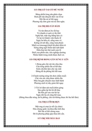38
113-TRỊ LỖ TAI CÓ MỦ NƯỚC
Băng phiến,long não,phèn chua
Đem phi tán nhuyễn thổi vào lỗ tai
Đôi lần nó sẽ hết ngay
Phương nầy đơn giản mà tài lắm nghe.
114-TRỊ HO-TÁN ĐÀM
Trị tán đàm,trị ho rất hay
Vỏ chanh,vỏ quít,vỏ tắc khô
Nghệ bột, mật ong thắng hòa vô
Vò lại trở thành viên thuốc tễ
Ngày ba bốn cữ, uống mau vô
Kiêng cữ mỡ dầu, cùng rượu,thuốc
Mách sa (massage),bách bộ phải điểm tô
Siêng năng ngồi thiền tâm tịnh định
Điều hòa hơi thở nuốt cam lồ
Đuổi xua phiền não, tiêu nghiệp chướng
Nhiều bệnh trong mình được đuổi xô.
115-TRỊ BỆNH BONG GÂN SƯNG U LÊN
1-Bong gân chà xát rán chịu đau
Chà nóng nhiều lần sẽ hết đau
Kiên chí,bền tâm chà vậy mãi
Đừng để da phồng khi hết mau
2-Chanh nướng nóng lên đem chấm muối
Chà vừa sức chịu được nhiều lần
Máu lưu,gân chuyển mau lành bệnh
Phương cách trị nầy giảm hết ngay
3-Tỏi lơi đâm nát muối,thêm gừng
Xào giấm ấp lên bó đỡ đau
Ba bốn giờ sau xào bó lại
Ngày đôi ba cữ cũng hết mau.
(Đừng thoa dầu nóng, da bị phồng, chà xát không được thì lâu hết lắm)
116-TRỊ LƯỠI BỊ ĐẸN
Mật ong,cỏ mực,lọ nồi (lọ chảo)
Hòa chung quấn vải,thoa đầu lưỡi đau
Đôi lần sẽ hết chóng mau
Đó là phương pháp gúp nhau khi cần.
117-TRỊ NỔI MÀY ĐAY
 