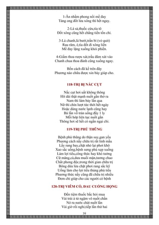 39
1-Ăn nhằm phong nổi mề đay
Tàng ong đốt lửa xông thì hết ngay.
2-Lá sả,thuốc cứu,tía tô
Đốt xông cũng hết chẳng tiền tốn chi.
3-Lá chanh,lá bưởi,trần bì (vỏ quit)
Rau răm, é,tía đốt đi xông liền
Mề đay lặng xuống khỏi phiền.
4-Giấm thoa rượu xát,trầu đâm xát vào
Chanh chua thoa đánh cũng xuống ngay.
Bốn cách đã kể trên đây
Phương nào chữa được xin bày giúp cho.
118-TRỊ BỊ NẤC CỤT
Nấc cụt hơi uất không thông
Hít dài thật mạnh nuốt gằn thở ra
Nam thì làm bảy lần qua
Nữ thì chín lượt tức thời hết ngày
Hoặc dùng nước lạnh cũng hay
Bá lần vỗ trán uống đầy 1 ly
Mỗi hớp liên tục nuốt gằn
Thông hơi sẽ hết có ngần ngại chi.
119-TRỊ PHÙ THŨNG
Bệnh phù thũng do thận suy,gan yếu
Phương cách nầy chữa trị rất linh mầu
Lấy rang bay,chặt nhỏ lại phơi khô
Xao sắc uống,bệnh sưng phù xẹp xuống
Làm lợi tiểu,công thức hay khó tưởng
Cữ măng,cà,dưa muối mặn,tương chao
Chất phong độc,trong thời gian chữa trị
Bông dừa lửa chặt phơi rang sắc kỹ
Uống làm cho lợi tiểu thủng phù tiêu
Phương thức nầy cũng đã chữa trị nhiều
Đem chỉ giúp cho các người có bệnh
120-TRỊ VIÊM CỔ, ĐAU CUỐNG HỌNG
Đến tiệm thuốc bắc hỏi mua
Vài trái á tử ngậm vô nuốt chần
Nó ra nước chát nuốt lần
Vài giờ rồi nghỉ,tiếp lần thứ hai
 