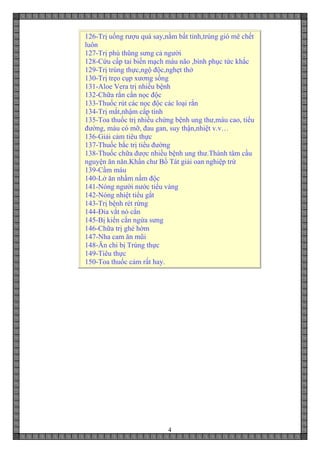 4
126-Trị uống rượu quá say,nằm bất tỉnh,trúng gió mê chết
luôn
127-Trị phù thũng sưng cả người
128-Cứu cấp tai biến mạch máu não ,bình phục tức khắc
129-Trị trúng thực,ngộ độc,nghẹt thở
130-Trị trẹo cụp xương sống
131-Aloe Vera trị nhiều bệnh
132-Chữa rắn cắn nọc độc
133-Thuốc rút các nọc độc các loại rắn
134-Trị mắt,nhậm cấp tính
135-Toa thuốc trị nhiều chứng bệnh ung thư,máu cao, tiểu
đường, máu có mỡ, đau gan, suy thận,nhiệt v.v…
136-Giải cảm tiêu thực
137-Thuốc bắc trị tiểu đường
138-Thuốc chữa được nhiều bệnh ung thư.Thành tâm cầu
nguyện ăn năn.Khẩn chư Bồ Tát giải oan nghiệp trừ
139-Cầm máu
140-Lở ăn nhầm nấm độc
141-Nóng người nước tiểu vàng
142-Nóng nhiệt tiểu gắt
143-Trị bệnh rét rừng
144-Đỉa vắt nó cắn
145-Bị kiến cắn ngứa sưng
146-Chữa trị ghẻ hờm
147-Nha cam ăn mũi
148-Ăn chi bị Trúng thực
149-Tiêu thực
150-Toa thuốc cảm rất hay.
 