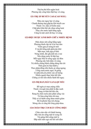 40
Thứ ba,thứ bốn ngậm hoài
Phương nầy công hiệu thật hay vô cùng.
121-TRỊ ÁP HUYẾT CAO (CAO MÁU)
Máu cáo nguy hại vô cùng
Chanh đường ứng gấp,hạ liền huyết cao
Thuốc vòi, mắc cỡ kiếm mau
Chặt phơi khử thổ sắc nhau uống hoài
Thay cho nước lạnh hằng ngày
Cũng là một cách rất hay vô cùng
122-DIỆU DƯỢC LINH ĐƠN CHỮA NHIỀU BỆNH
Diệu dược nên uống hằng ngày
Phương thuốc đại tài ít kẻ lưu tâm
Viêm gan,cổ nóng,lở môi
Ù tai,tắt tiếng,mắt ghèn,táo khô
Mặt mụn, mất ngủ,cổ khô
Nóng mình, đái gắt,mắt mờ, ù tai
Nên dùng nước lã thật hay
Mỗi ngày bốn lít uống ngày lại đêm
Phương nầy linh diệu vô cùng
Trị nhiều chứng bệnh chẳng dùng thứ chi
Thời gian trị liệu hành y
Theo phép đồng tiến thuốc gì cũng ngưng
Uống rượu,nước ngọt, ớt,gừng
Cà phê,tiêu,tỏi,chiên xào cữ kiêng
Nhiều người thực hiện hết liền
Chẳng có tốn tiền nhiều bệnh hết ngay.
123-TRỊ BAN,MÁT GAN,LỢI TIỂU
Bồ ngót,cỏ mực,màng chầu
Thuốc vòi,ngũ trảo,nhất là đậu xanh
Rang sơ khử thổ khi cần
Rang ba chén nước,tám phân uống vào
Trị ban,công hiệu rất mau
Thấy ai có bệnh cùng nhau mách giùm
Đó là phước báu ích chung
Mong cho ai cũng hết lòng giúp nhau.
124-CHÁO TRỊ CẢM RẤT CÔNG HIỆU
Cháo cảm nấu với hành hương
Rắc tiêu ăn uống một tô xong rồi
Trà gừng thổi uống một ly
Đắp mền nằm ngủ mồ hôi ướt dầm
 