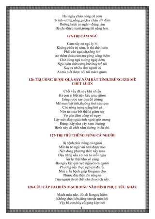 41
Hai ngày cháo nóng cữ cơm
Tránh sương,nắng,gió,tay chân ướt đầm
Dưỡng bệnh an nghỉ - đừng làm
Để cho thiệt mạnh,trúng thì nặng hơn.
125-TRỊ CẢM NGỦ
Cảm nầy nó ngủ ly bì
Không chữa trị sớm, ắt thì chết luôn
Phải cần cạo,dát,xông hơi
Ăn thêm cháo cảm,trà gừng uống thêm
Chớ đừng ngủ nướng ngày đêm
Ngủ luôn chết cứng,biết hay trễ rồi
Xảy ra nhiều lắm người ơi
Ai mà biết được nói tôi mách giùm.
126-TRỊ UỐNG RƯỢU QUÁ SAY,NẰM BẤT TỈNH,TRÚNG GIÓ MÊ
CHẾT LUÔN
Chết vầy đã xảy khá nhiều
Bà con ai biết nên kêu giúp giùm
Uống rượu say quá độ chừng
Mê man bất tỉnh,thường tình cứu qua
Cho uống tròng trắng hột gà
Nôn ra mửa bớt thế là giảm say
Vỏ gòn đâm uống vô ngay
Lấy mền đắp ngủ,tránh ngoài gió sương
Đừng thấy như vậy xem thường
Bệnh này đã chết nằm đường thiếu chi.
127-TRỊ PHÙ THŨNG SƯNG CẢ NGƯỜI
Bị bệnh phù thũng cả người
Mất ăn bỏ ngủ vui tươi được nào
Nên dùng phương thức nầy mau
Đậu trắng nấu với tỏi ăn mỗi ngày
Ăn lạt thật khó vô cùng
Ba ngày kết quả xẹp nguyên cả người
Phương nầy thực nghiệm đã rồi
Như ai bị bệnh giúp lời giùm cho
Phước đức thật lớn rộng to
Cứu người thoát chết chỉ cho cách nầy.
128-CỨU CẤP TAI BIẾN MẠCH MÁU NÃO BÌNH PHỤC TỨC KHẮC
Mạch máu não, đứt đi là nguy hiểm
Không chết liền,cũng tàn tật suốt đời
Vậy bà con,hãy cố gắng kịp thời
 