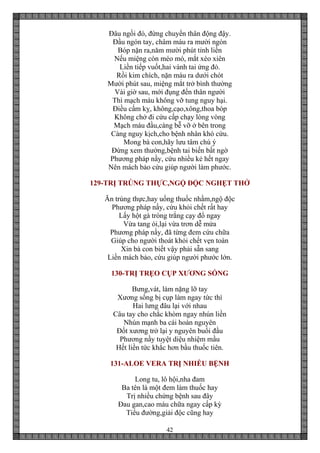 42
Đâu ngồi đó, đừng chuyển thân động đậy.
Đầu ngón tay, châm máu ra mười ngón
Bóp nặn ra,năm mười phút tỉnh liền
Nếu miệng còn méo mó, mắt xéo xiên
Liền tiếp vuốt,hai vành tai ửng đỏ.
Rồi kim chích, nặn máu ra dưới chót
Mười phút sau, miệng mắt trở bình thường
Vài giờ sau, mới đụng đến thân người
Thì mạch máu không vỡ tung nguy hại.
Điều cấm kỵ, không,cạo,xông,thoa bóp
Không chở đi cứu cấp chạy lòng vòng
Mạch máu đầu,càng bễ vỡ ở bên trong
Càng nguy kịch,cho bệnh nhân khó cứu.
Mong bà con,hãy lưu tâm chú ý
Đừng xem thường,bệnh tai biến bất ngờ
Phương pháp nầy, cứu nhiều kẻ hết ngay
Nên mách bảo cứu giúp người làm phước.
129-TRỊ TRÚNG THỰC,NGỘ ĐỘC NGHẸT THỞ
Ăn trúng thực,hay uống thuốc nhầm,ngộ độc
Phương pháp nầy, cứu khỏi chết rất hay
Lấy hột gà tròng trắng cạy đổ ngay
Vừa tang ói,lại vừa trơn dễ mửa
Phương pháp nầy, đã từng đem cứu chữa
Giúp cho người thoát khỏi chết vẹn toàn
Xin bà con biết vậy phải sẵn sang
Liền mách bảo, cứu giúp người phước lớn.
130-TRỊ TRẸO CỤP XƯƠNG SỐNG
Bưng,vát, làm nặng lỡ tay
Xương sống bị cụp làm ngay tức thì
Hai lưng đâu lại với nhau
Câu tay cho chắc khòm ngay nhún liền
Nhún mạnh ba cái hoàn nguyên
Đốt xương trở lại y nguyên buổi đầu
Phương nầy tuyệt diệu nhiệm mầu
Hết liền tức khắc hơn bầu thuốc tiên.
131-ALOE VERA TRỊ NHIỀU BỆNH
Long tu, lô hội,nha đam
Ba tên là một đem làm thuốc hay
Trị nhiều chứng bệnh sau đây
Đau gan,cao máu chữa ngay cấp kỳ
Tiểu đường,giải độc cũng hay
 